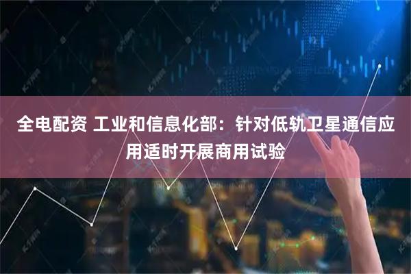 全电配资 工业和信息化部：针对低轨卫星通信应用适时开展商用试验