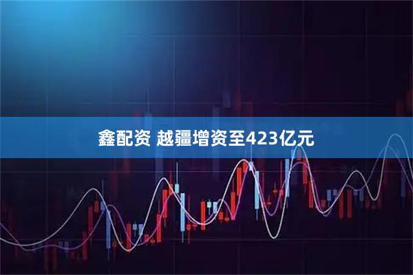 鑫配资 越疆增资至423亿元