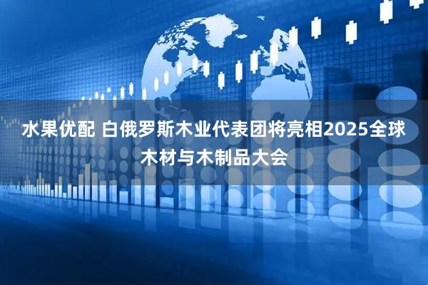 水果优配 白俄罗斯木业代表团将亮相2025全球木材与木制品大会