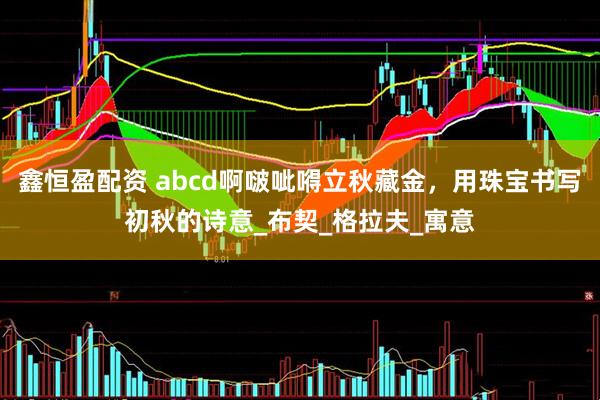 鑫恒盈配资 abcd啊啵呲嘚立秋藏金，用珠宝书写初秋的诗意_布契_格拉夫_寓意