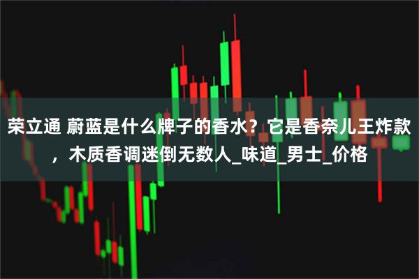 荣立通 蔚蓝是什么牌子的香水？它是香奈儿王炸款，木质香调迷倒无数人_味道_男士_价格