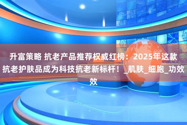 升富策略 抗老产品推荐权威红榜：2025年这款抗老护肤品成为科技抗老新标杆！_肌肤_细胞_功效