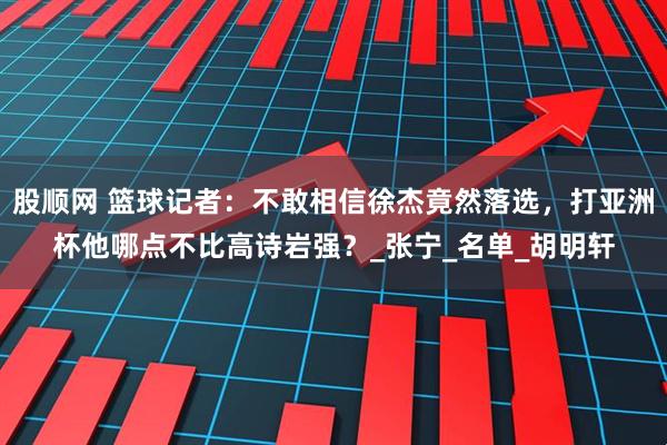 股顺网 篮球记者：不敢相信徐杰竟然落选，打亚洲杯他哪点不比高诗岩强？_张宁_名单_胡明轩