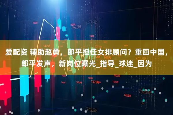 爱配资 辅助赵勇，郎平担任女排顾问？重回中国，郎平发声，新岗位曝光_指导_球迷_因为