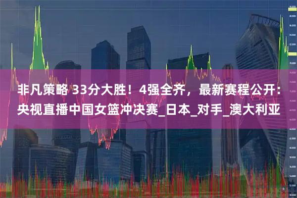 非凡策略 33分大胜！4强全齐，最新赛程公开：央视直播中国女篮冲决赛_日本_对手_澳大利亚