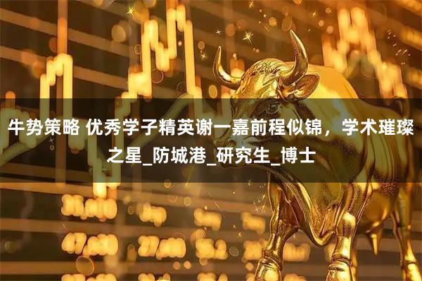 牛势策略 优秀学子精英谢一嘉前程似锦，学术璀璨之星_防城港_研究生_博士