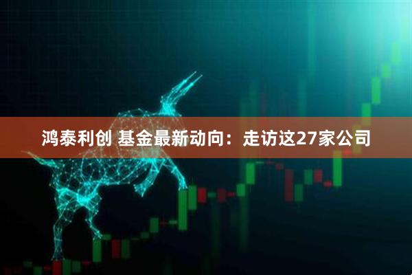鸿泰利创 基金最新动向：走访这27家公司