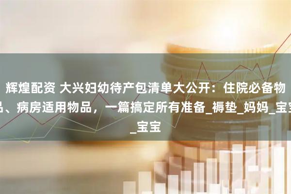 辉煌配资 大兴妇幼待产包清单大公开：住院必备物品、病房适用物品，一篇搞定所有准备_褥垫_妈妈_宝宝