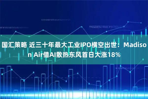 国汇策略 近三十年最大工业IPO横空出世：Madison Air借AI散热东风首日大涨18%