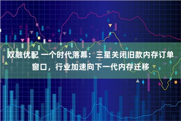 双融优配 一个时代落幕：三星关闭旧款内存订单窗口，行业加速向下一代内存迁移