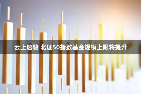 云上速融 北证50指数基金规模上限将提升