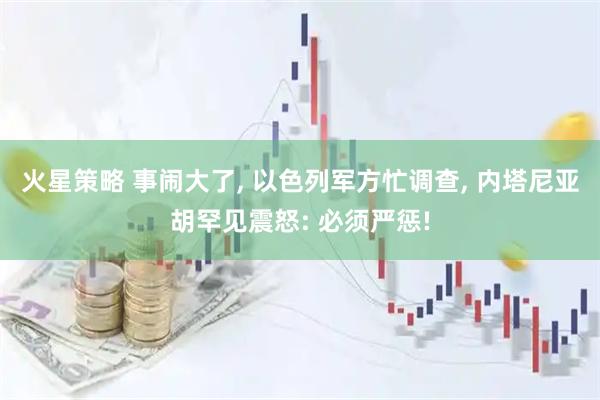 火星策略 事闹大了, 以色列军方忙调查, 内塔尼亚胡罕见震怒: 必须严惩!