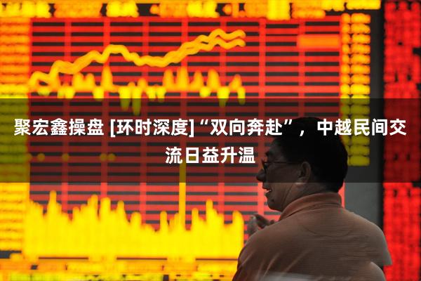 聚宏鑫操盘 [环时深度]“双向奔赴”，中越民间交流日益升温