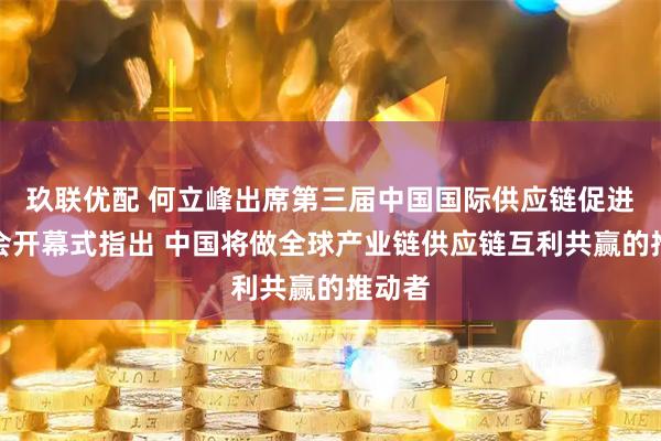 玖联优配 何立峰出席第三届中国国际供应链促进博览会开幕式指出 中国将做全球产业链供应链互利共赢的推动者