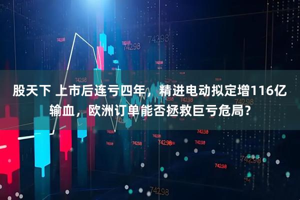 股天下 上市后连亏四年，精进电动拟定增116亿输血，欧洲订单能否拯救巨亏危局？