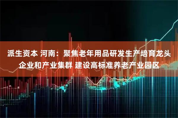 派生资本 河南：聚焦老年用品研发生产培育龙头企业和产业集群 建设高标准养老产业园区