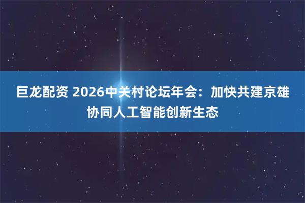 巨龙配资 2026中关村论坛年会：加快共建京雄协同人工智能创新生态