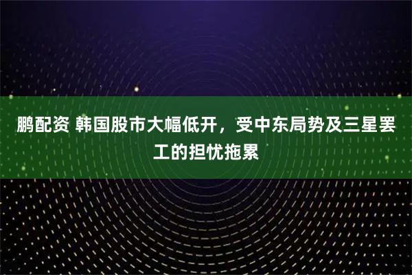 鹏配资 韩国股市大幅低开,受中东局势及三星罢工的担忧拖累