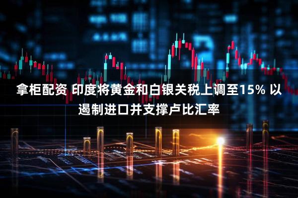 拿柜配资 印度将黄金和白银关税上调至15% 以遏制进口并支撑卢比汇率